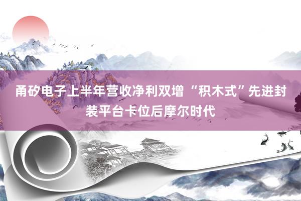 甬矽电子上半年营收净利双增 “积木式”先进封装平台卡位后摩尔时代