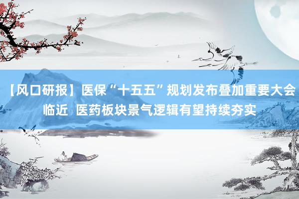 【风口研报】医保“十五五”规划发布叠加重要大会临近  医药板块景气逻辑有望持续夯实