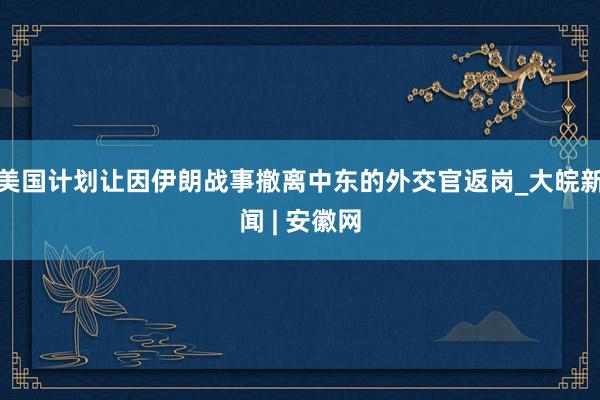 美国计划让因伊朗战事撤离中东的外交官返岗_大皖新闻 | 安徽网