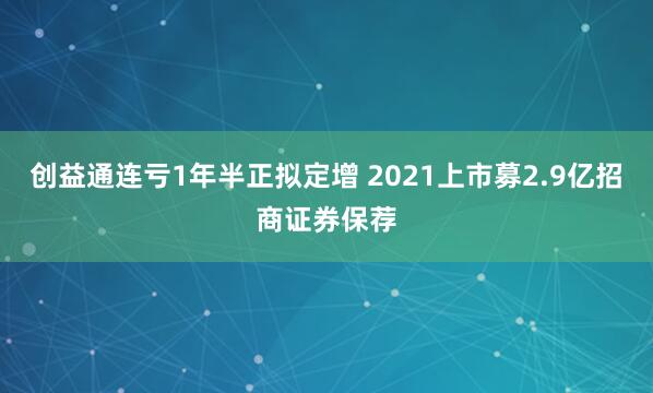 创益通连亏1年半正拟定增 2021上市募2.9亿招商证券保荐