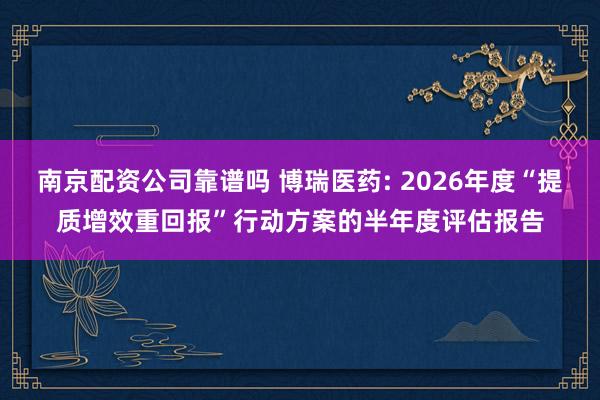 南京配资公司靠谱吗 博瑞医药: 2026年度“提质增效重回报”行动方案的半年度评估报告