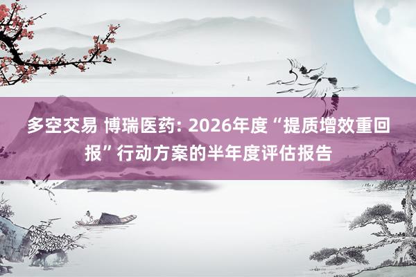 多空交易 博瑞医药: 2026年度“提质增效重回报”行动方案的半年度评估报告