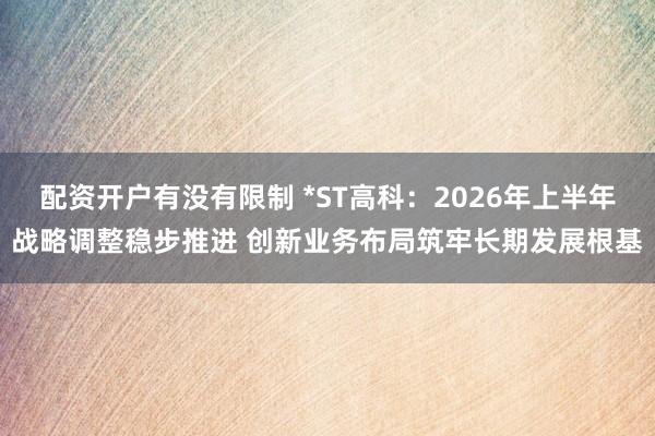 配资开户有没有限制 *ST高科：2026年上半年战略调整稳步推进 创新业务布局筑牢长期发展根基