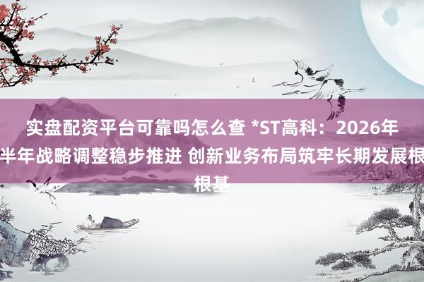实盘配资平台可靠吗怎么查 *ST高科：2026年上半年战略调整稳步推进 创新业务布局筑牢长期发展根基