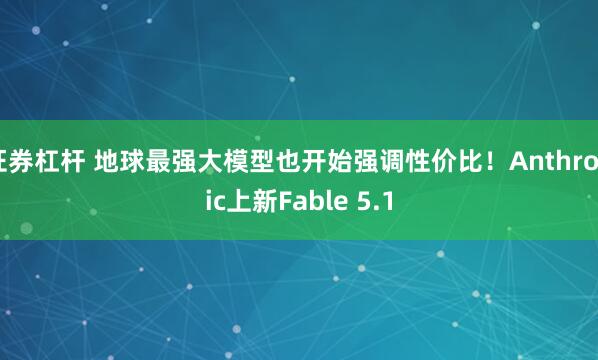 证券杠杆 地球最强大模型也开始强调性价比！Anthropic上新Fable 5.1
