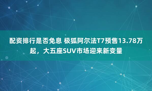 配资排行是否免息 极狐阿尔法T7预售13.78万起，大五座SUV市场迎来新变量