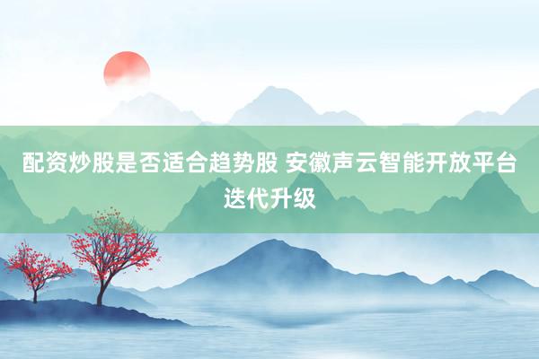 配资炒股是否适合趋势股 安徽声云智能开放平台迭代升级