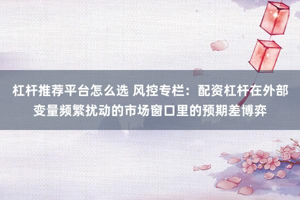 杠杆推荐平台怎么选 风控专栏：配资杠杆在外部变量频繁扰动的市场窗口里的预期差博弈