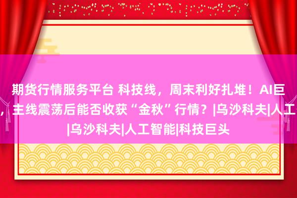 期货行情服务平台 科技线，周末利好扎堆！AI巨头接连大动作，主线震荡后能否收获“金秋”行情？|乌沙科夫|人工智能|科技巨头
