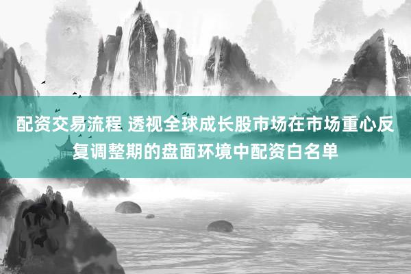 配资交易流程 透视全球成长股市场在市场重心反复调整期的盘面环境中配资白名单