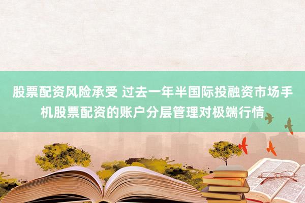 股票配资风险承受 过去一年半国际投融资市场手机股票配资的账户分层管理对极端行情