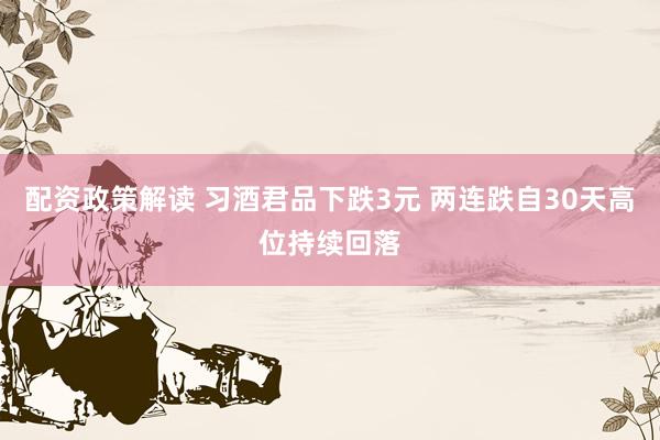配资政策解读 习酒君品下跌3元 两连跌自30天高位持续回落