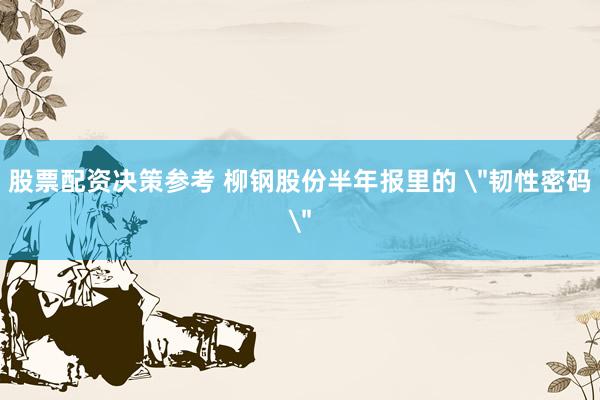 股票配资决策参考 柳钢股份半年报里的 ＂韧性密码＂