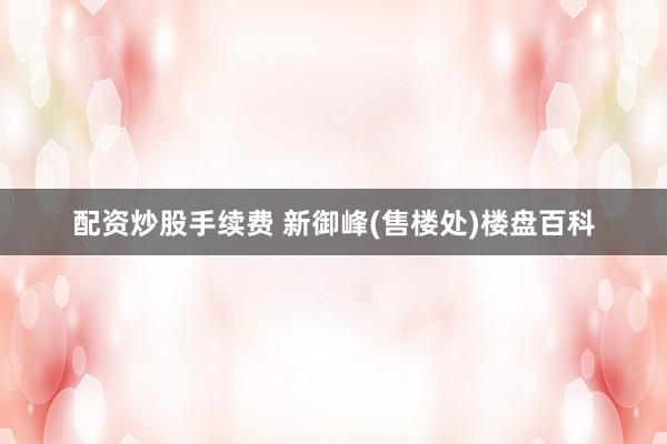 配资炒股手续费 新御峰(售楼处)楼盘百科