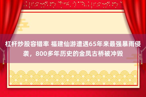 杠杆炒股容错率 福建仙游遭遇65年来最强暴雨侵袭，800多年历史的金凤古桥被冲毁