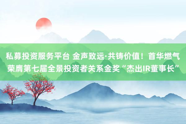 私募投资服务平台 金声致远·共铸价值！首华燃气荣膺第七届全景投资者关系金奖“杰出IR董事长”