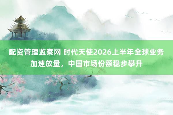配资管理监察网 时代天使2026上半年全球业务加速放量，中国市场份额稳步攀升