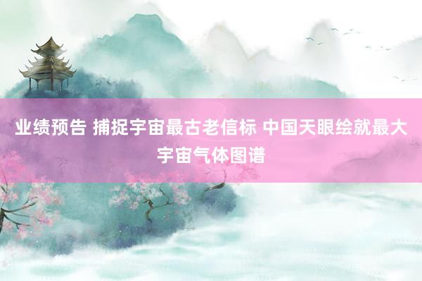 业绩预告 捕捉宇宙最古老信标 中国天眼绘就最大宇宙气体图谱