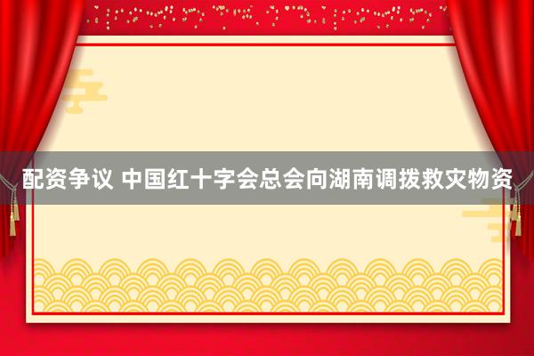 配资争议 中国红十字会总会向湖南调拨救灾物资