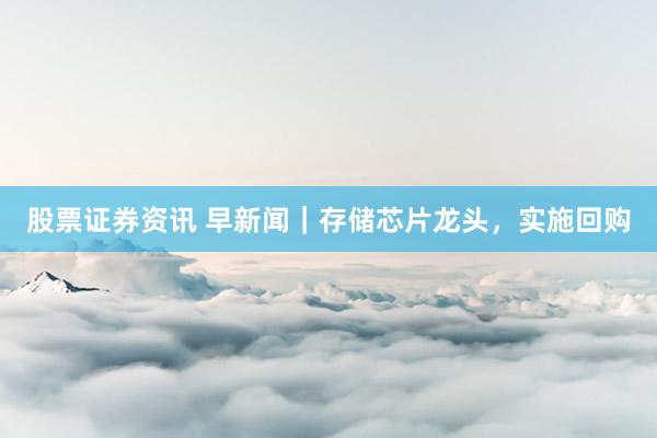 股票证券资讯 早新闻｜存储芯片龙头，实施回购