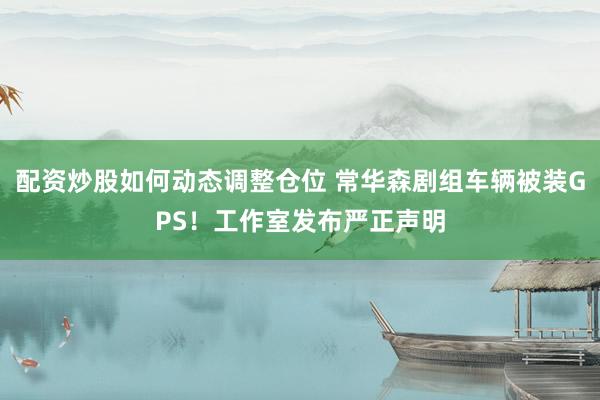 配资炒股如何动态调整仓位 常华森剧组车辆被装GPS！工作室发布严正声明
