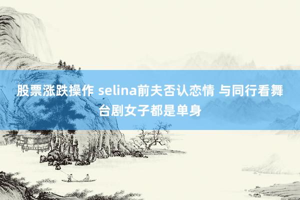 股票涨跌操作 selina前夫否认恋情 与同行看舞台剧女子都是单身