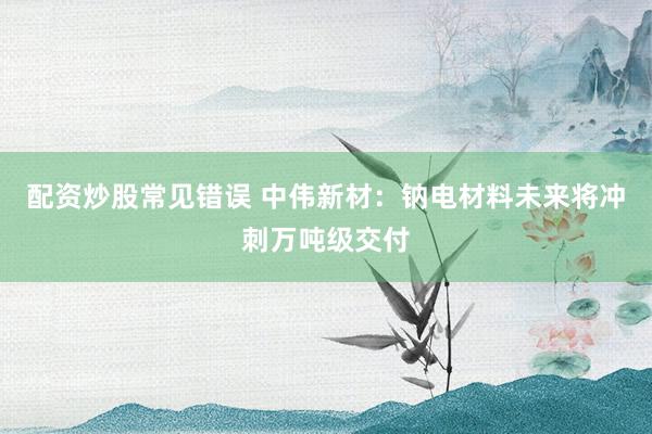 配资炒股常见错误 中伟新材：钠电材料未来将冲刺万吨级交付