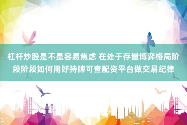 杠杆炒股是不是容易焦虑 在处于存量博弈格局阶段阶段如何用好持牌可查配资平台做交易纪律