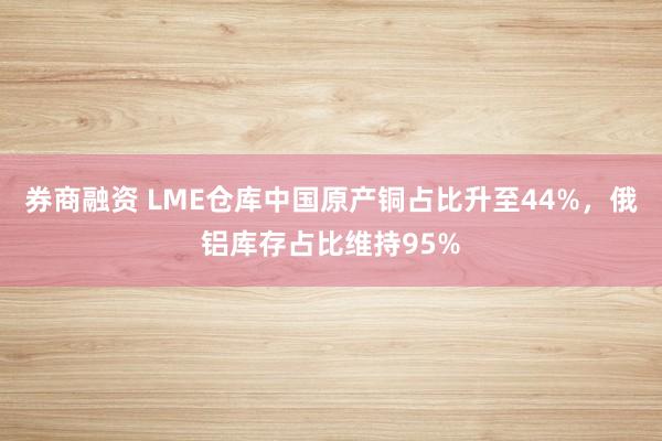 券商融资 LME仓库中国原产铜占比升至44%，俄铝库存占比维持95%