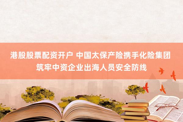 港股股票配资开户 中国太保产险携手化险集团 筑牢中资企业出海人员安全防线
