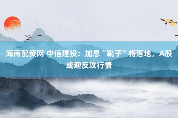 海南配资网 中信建投：加息“靴子”将落地，A股或迎反攻行情