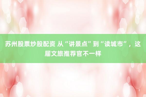 苏州股票炒股配资 从“讲景点”到“读城市”，这届文旅推荐官不一样