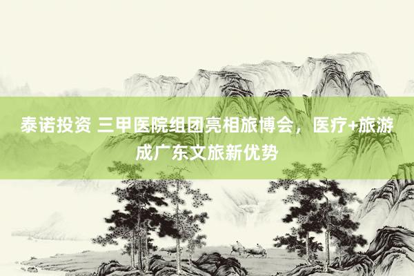 泰诺投资 三甲医院组团亮相旅博会，医疗+旅游成广东文旅新优势