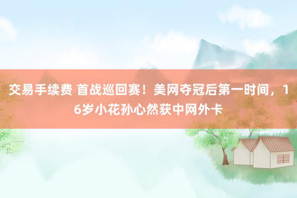 交易手续费 首战巡回赛！美网夺冠后第一时间，16岁小花孙心然获中网外卡