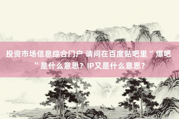 投资市场信息综合门户 请问在百度贴吧里“ 爆吧 ”是什么意思？IP又是什么意思？