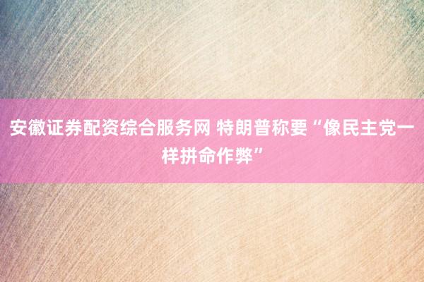 安徽证券配资综合服务网 特朗普称要“像民主党一样拼命作弊”