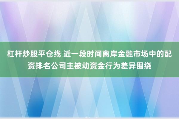 杠杆炒股平仓线 近一段时间离岸金融市场中的配资排名公司主被动资金行为差异围绕