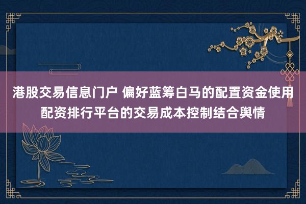 港股交易信息门户 偏好蓝筹白马的配置资金使用配资排行平台的交易成本控制结合舆情