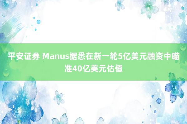 平安证券 Manus据悉在新一轮5亿美元融资中瞄准40亿美元估值