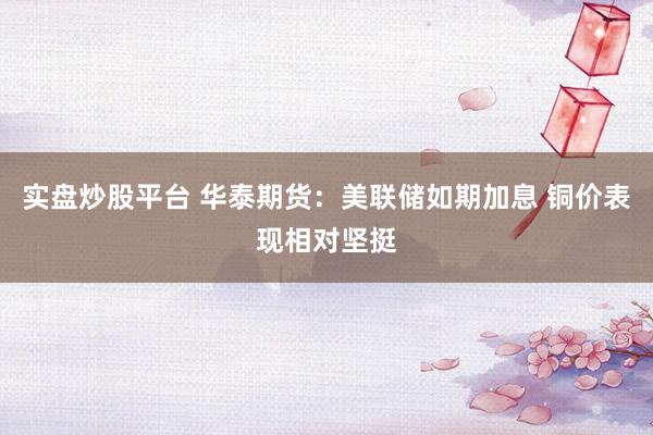 实盘炒股平台 华泰期货：美联储如期加息 铜价表现相对坚挺