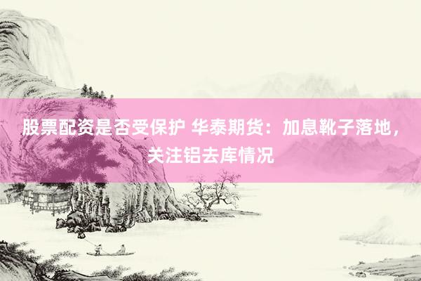 股票配资是否受保护 华泰期货：加息靴子落地，关注铝去库情况