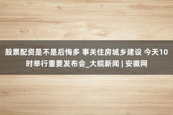 股票配资是不是后悔多 事关住房城乡建设 今天10时举行重要发布会_大皖新闻 | 安徽网