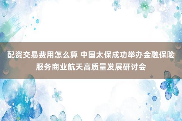 配资交易费用怎么算 中国太保成功举办金融保险服务商业航天高质量发展研讨会