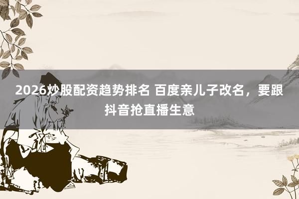 2026炒股配资趋势排名 百度亲儿子改名，要跟抖音抢直播生意