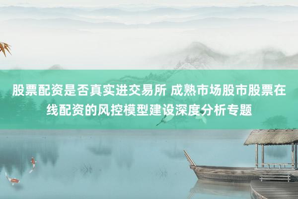 股票配资是否真实进交易所 成熟市场股市股票在线配资的风控模型建设深度分析专题