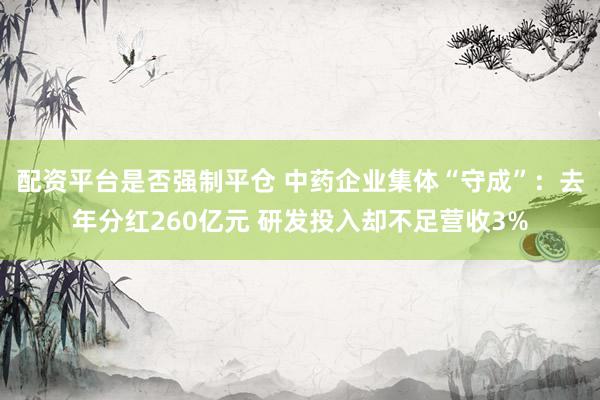 配资平台是否强制平仓 中药企业集体“守成”：去年分红260亿元 研发投入却不足营收3%