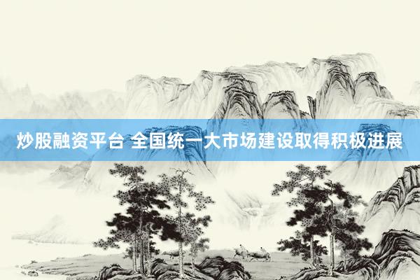 炒股融资平台 全国统一大市场建设取得积极进展