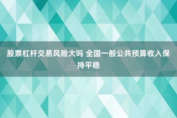股票杠杆交易风险大吗 全国一般公共预算收入保持平稳