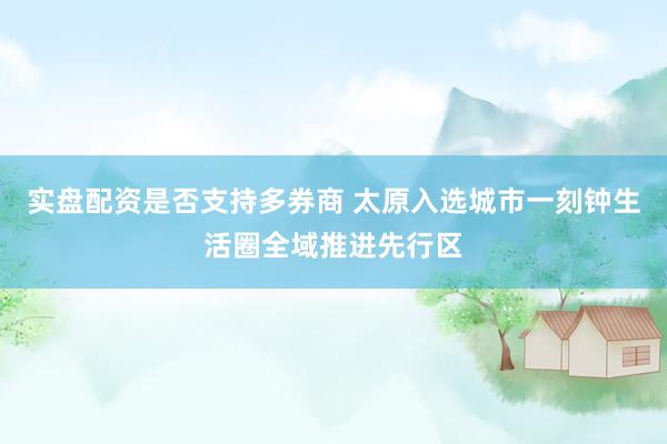 实盘配资是否支持多券商 太原入选城市一刻钟生活圈全域推进先行区