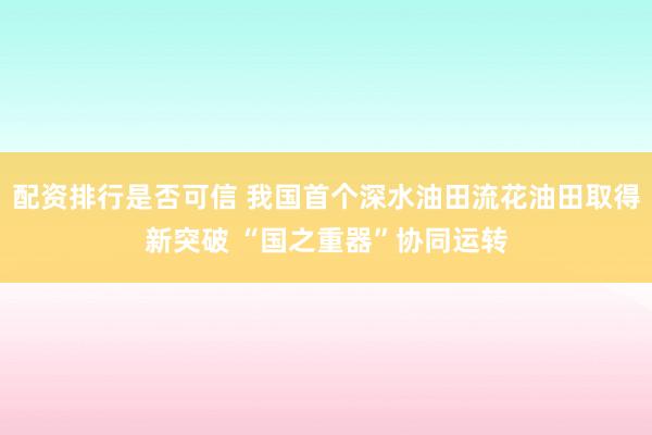 配资排行是否可信 我国首个深水油田流花油田取得新突破 “国之重器”协同运转